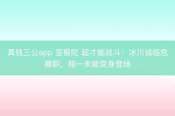 真钱三公app 亚极陀 超才能战斗：冰川诚临危撤职，翔一未能变身登场