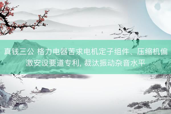 真钱三公 格力电器苦求电机定子组件、压缩机偏激安设要道专利， 裁汰振动杂音水平