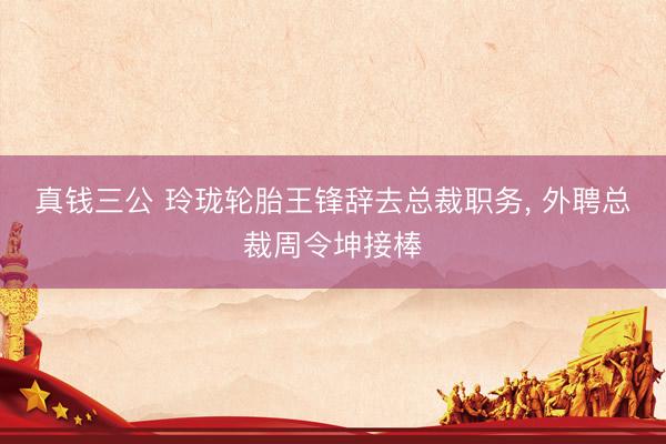 真钱三公 玲珑轮胎王锋辞去总裁职务， 外聘总裁周令坤接棒